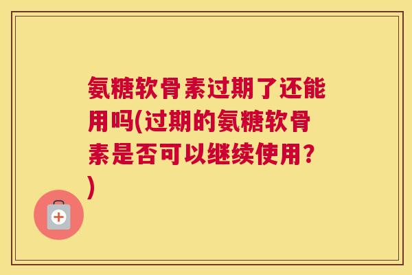 氨糖软骨素过期了还能用吗(过期的氨糖软骨素是否可以继续使用？)