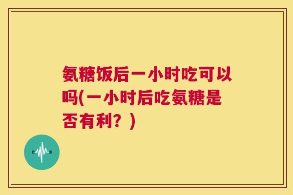氨糖饭后一小时吃可以吗(一小时后吃氨糖是否有利？)