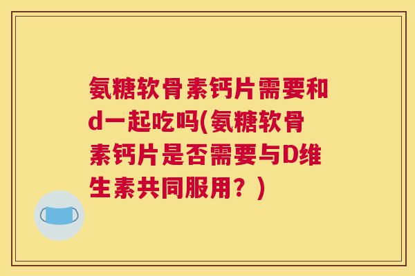 氨糖软骨素钙片需要和d一起吃吗(氨糖软骨素钙片是否需要与D维生素共同服用？)