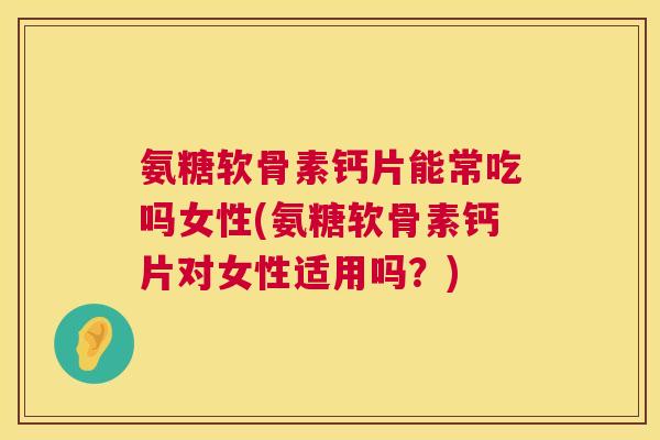 氨糖软骨素钙片能常吃吗女性(氨糖软骨素钙片对女性适用吗？)