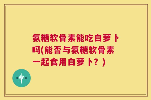 氨糖软骨素能吃白萝卜吗(能否与氨糖软骨素一起食用白萝卜？)