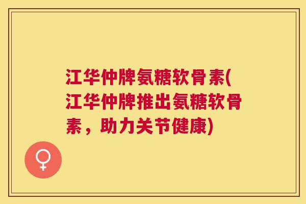 江华仲牌氨糖软骨素(江华仲牌推出氨糖软骨素，助力关节健康)
