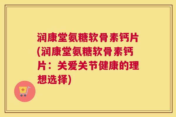 润康堂氨糖软骨素钙片(润康堂氨糖软骨素钙片：关爱关节健康的理想选择)