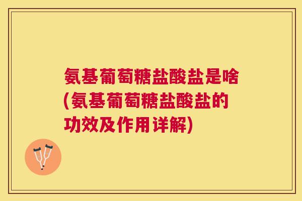 氨基葡萄糖盐酸盐是啥(氨基葡萄糖盐酸盐的功效及作用详解)