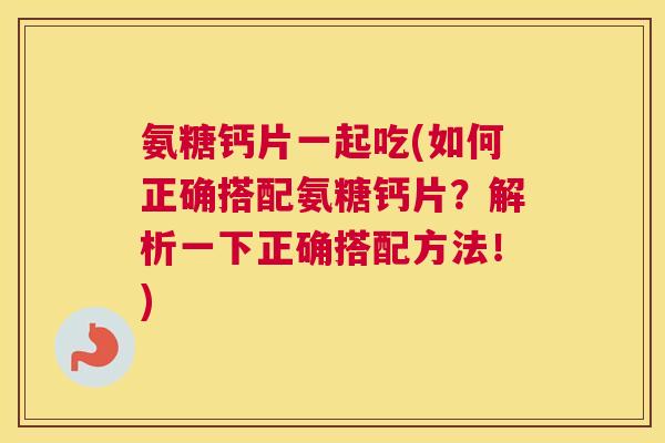 氨糖钙片一起吃(如何正确搭配氨糖钙片？解析一下正确搭配方法！)