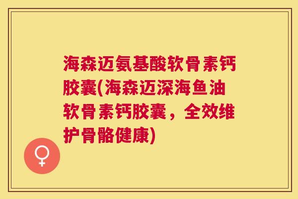 海森迈氨基酸软骨素钙胶囊(海森迈深海鱼油软骨素钙胶囊，全效维护骨骼健康)