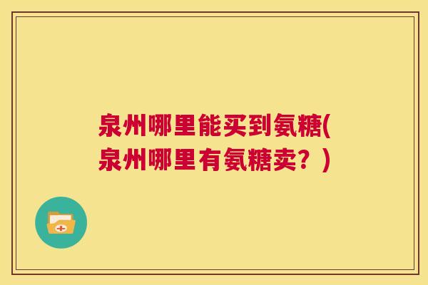 泉州哪里能买到氨糖(泉州哪里有氨糖卖？)