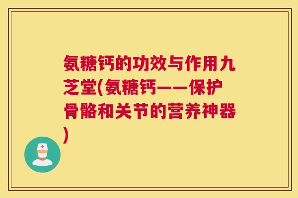氨糖钙的功效与作用九芝堂(氨糖钙——保护骨骼和关节的营养神器)