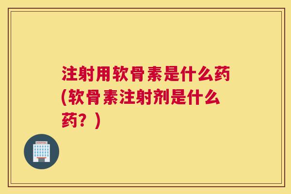 注射用软骨素是什么药(软骨素注射剂是什么药？)