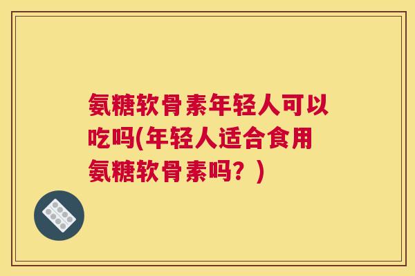 氨糖软骨素年轻人可以吃吗(年轻人适合食用氨糖软骨素吗？)