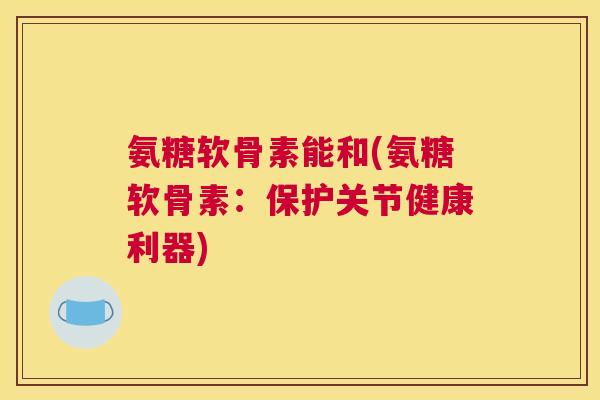 氨糖软骨素能和(氨糖软骨素：保护关节健康利器)