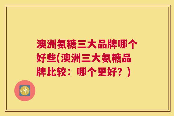 澳洲氨糖三大品牌哪个好些(澳洲三大氨糖品牌比较：哪个更好？)