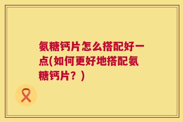 氨糖钙片怎么搭配好一点(如何更好地搭配氨糖钙片？)
