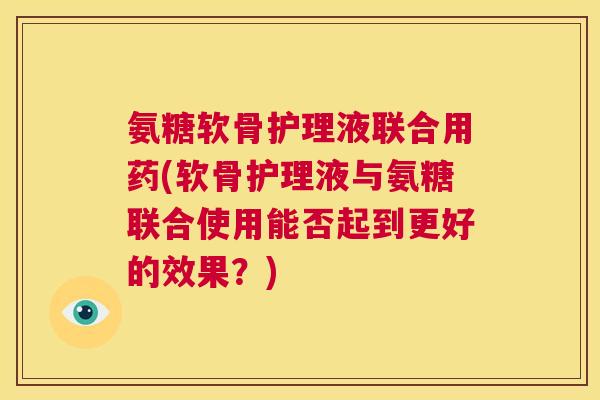 氨糖软骨护理液联合用药(软骨护理液与氨糖联合使用能否起到更好的效果？)