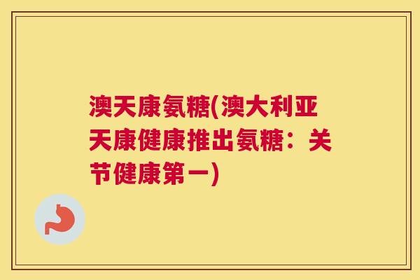 澳天康氨糖(澳大利亚天康健康推出氨糖：关节健康第一)