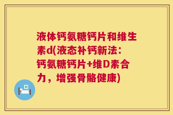 液体钙氨糖钙片和维生素d(液态补钙新法：钙氨糖钙片+维D素合力，增强骨骼健康)