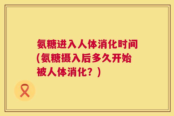 氨糖进入人体消化时间(氨糖摄入后多久开始被人体消化？)