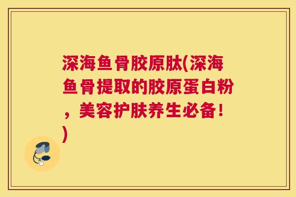 深海鱼骨胶原肽(深海鱼骨提取的胶原蛋白粉，美容护肤养生必备！)