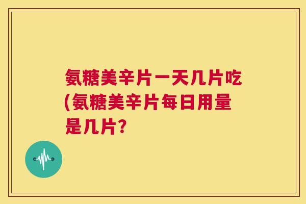氨糖美辛片一天几片吃(氨糖美辛片每日用量是几片？