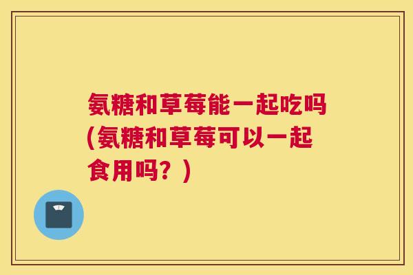 氨糖和草莓能一起吃吗(氨糖和草莓可以一起食用吗？)