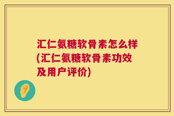 汇仁氨糖软骨素怎么样(汇仁氨糖软骨素功效及用户评价)