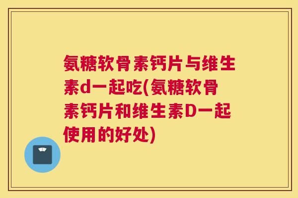 氨糖软骨素钙片与维生素d一起吃(氨糖软骨素钙片和维生素D一起使用的好处)
