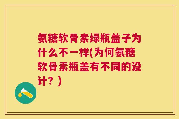 氨糖软骨素绿瓶盖子为什么不一样(为何氨糖软骨素瓶盖有不同的设计？)