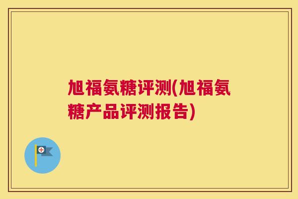 旭福氨糖评测(旭福氨糖产品评测报告) 旭福氨糖评测(旭福氨糖产品评测报告)