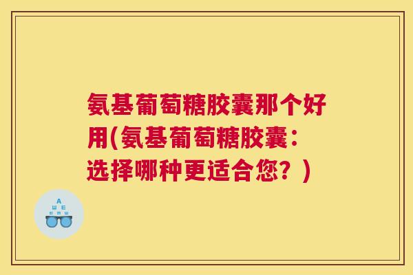 氨基葡萄糖胶囊那个好用(氨基葡萄糖胶囊：选择哪种更适合您？)