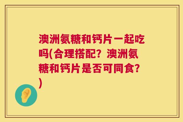 澳洲氨糖和钙片一起吃吗(合理搭配？澳洲氨糖和钙片是否可同食？)