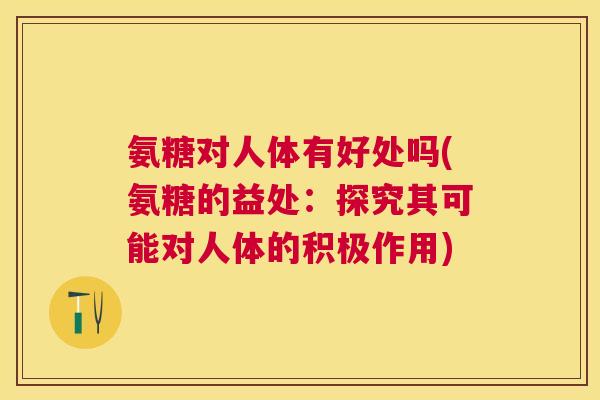 氨糖对人体有好处吗(氨糖的益处：探究其可能对人体的积极作用)