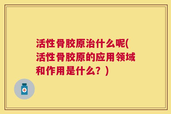 活性骨胶原治什么呢(活性骨胶原的应用领域和作用是什么？)