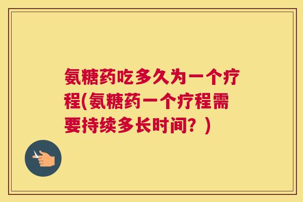 氨糖药吃多久为一个疗程(氨糖药一个疗程需要持续多长时间？)