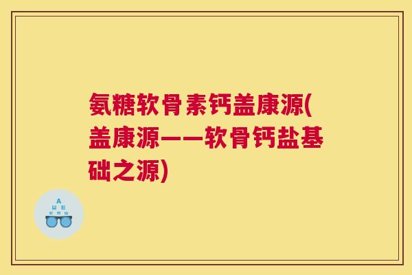 氨糖软骨素钙盖康源(盖康源——软骨钙盐基础之源)