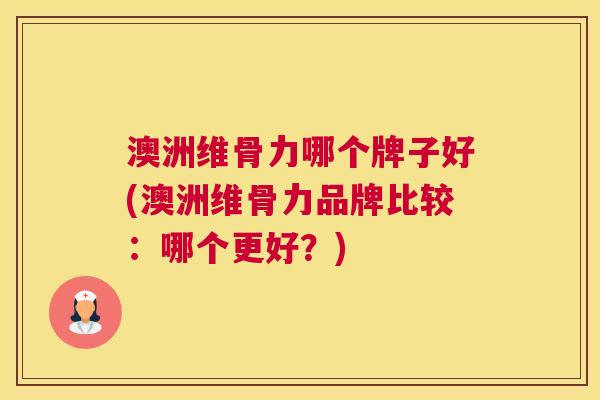 澳洲维骨力哪个牌子好(澳洲维骨力品牌比较：哪个更好？)