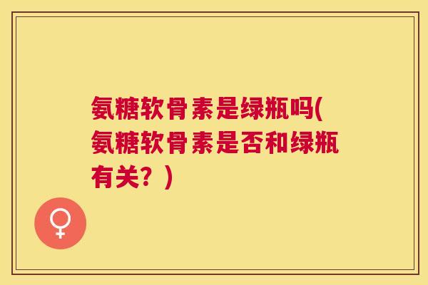 氨糖软骨素是绿瓶吗(氨糖软骨素是否和绿瓶有关？)