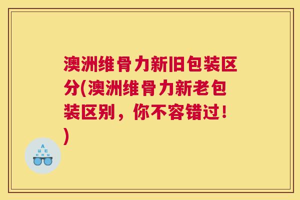 澳洲维骨力新旧包装区分(澳洲维骨力新老包装区别，你不容错过！)