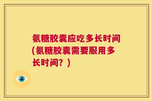 氨糖胶囊应吃多长时间(氨糖胶囊需要服用多长时间？)