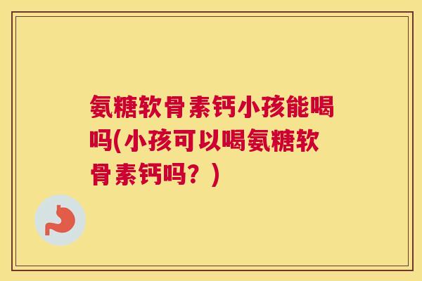 氨糖软骨素钙小孩能喝吗(小孩可以喝氨糖软骨素钙吗？)