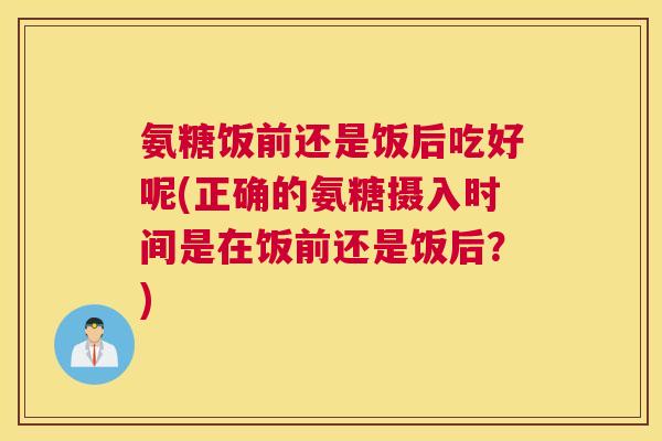氨糖饭前还是饭后吃好呢(正确的氨糖摄入时间是在饭前还是饭后？)