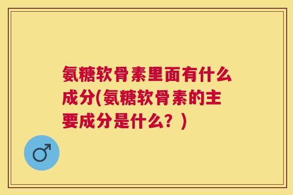氨糖软骨素里面有什么成分(氨糖软骨素的主要成分是什么？)