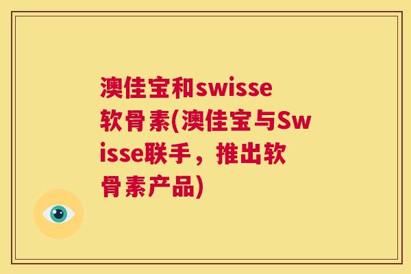 澳佳宝和swisse软骨素(澳佳宝与Swisse联手，推出软骨素产品)