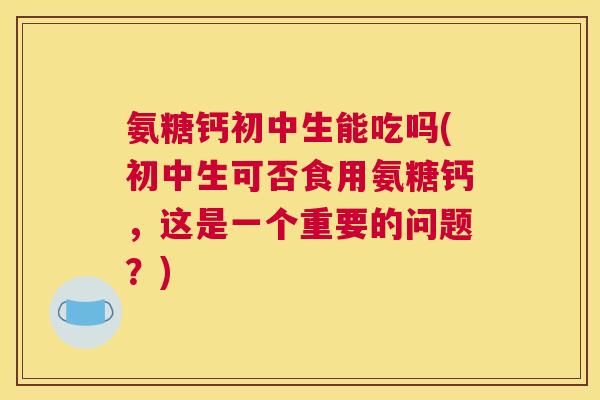 氨糖钙初中生能吃吗(初中生可否食用氨糖钙，这是一个重要的问题？)