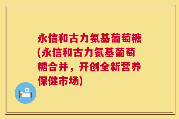 永信和古力氨基葡萄糖(永信和古力氨基葡萄糖合并，开创全新营养保健市场)