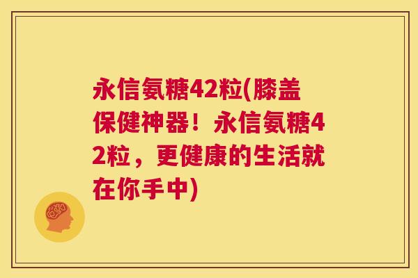 永信氨糖42粒(膝盖保健神器！永信氨糖42粒，更健康的生活就在你手中)