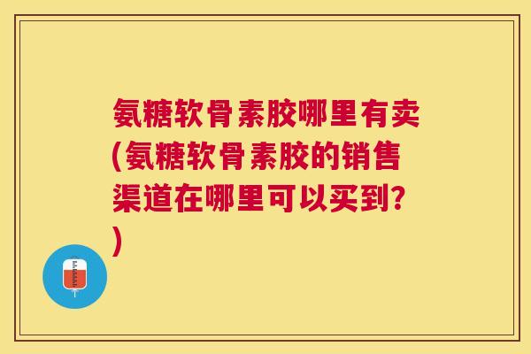 氨糖软骨素胶哪里有卖(氨糖软骨素胶的销售渠道在哪里可以买到？)