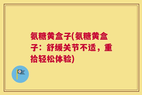 氨糖黄盒子(氨糖黄盒子：舒缓关节不适，重拾轻松体验)