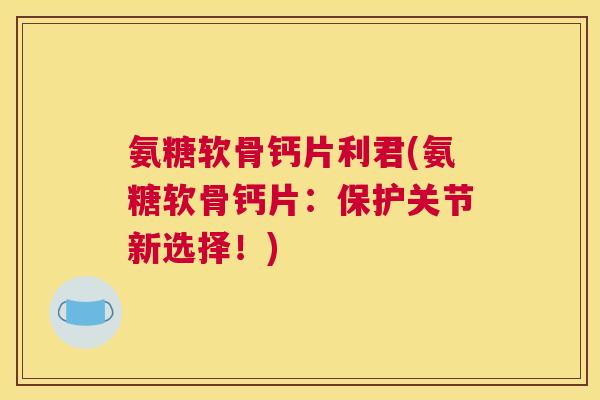 氨糖软骨钙片利君(氨糖软骨钙片：保护关节新选择！)