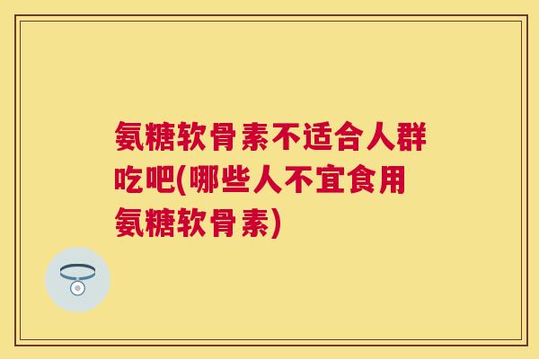 氨糖软骨素不适合人群吃吧(哪些人不宜食用氨糖软骨素)