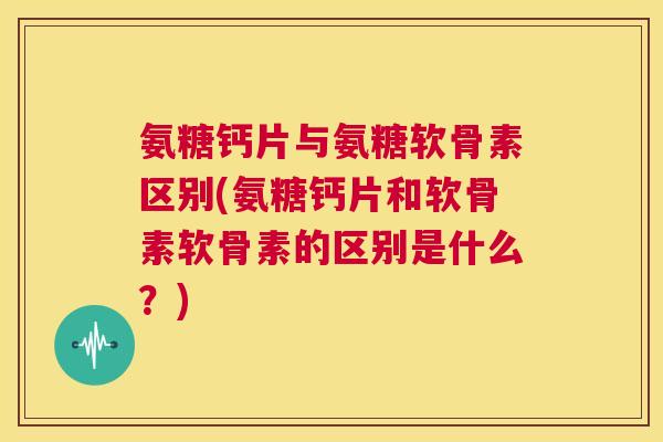 氨糖钙片与氨糖软骨素区别(氨糖钙片和软骨素软骨素的区别是什么？)